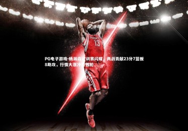 PG电子游戏-杨瀚森试训赛闪耀，两战贡献23分7篮板8助攻，行情大涨冲击首轮