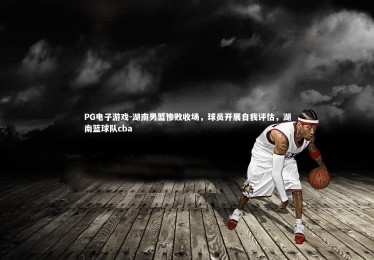 PG电子游戏-湖南男篮惨败收场，球员开展自我评估，湖南篮球队cba